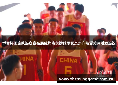 世界杯国家队热身赛布局成焦点关键球员状态走向备受关注引发热议